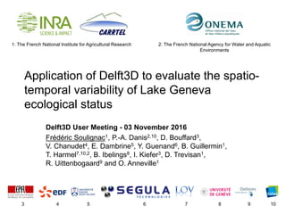 1: The French National Institute for Agricultural Research
Application of Delft3D to evaluate the spatio-
temporal variability of Lake Geneva
ecological status
Delft3D User Meeting - 03 November 2016
Frédéric Soulignac1, P.-A. Danis2,10, D. Bouffard3,
V. Chanudet4, E. Dambrine5, Y. Guenand6, B. Guillermin1,
T. Harmel7,10,2, B. Ibelings8, I. Kiefer3, D. Trevisan1,
R. Uittenbogaard9 and O. Anneville1
3 4 5 6 7 8 9 10
2: The French National Agency for Water and Aquatic
Environments
 
