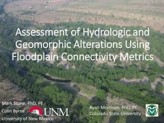 Assessment of Hydrologic and
Geomorphic Alterations Using
Floodplain Connectivity Metrics
Mark Stone, PhD, PE
Colin Byrne
University of New Mexico
Ryan Morrison, PhD, PE
Colorado State University
 
