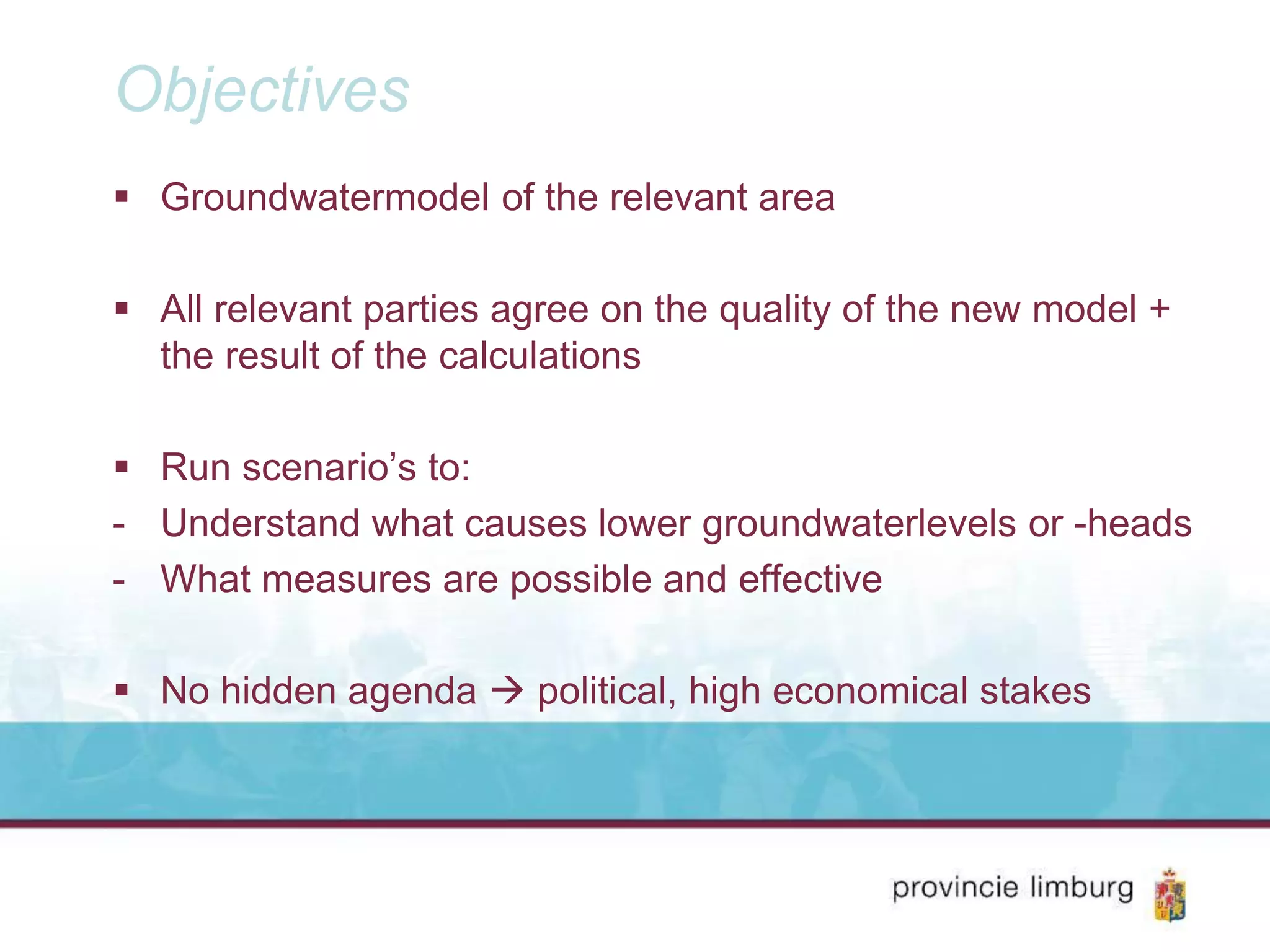 Objectives
Groundwatermodel of the relevant area
All relevant parties agree on the quality of the new model +
the result of the calculations
Run scenario’s to:
- Understand what causes lower groundwaterlevels or -heads
- What measures are possible and effective
No hidden agenda political, high economical stakes