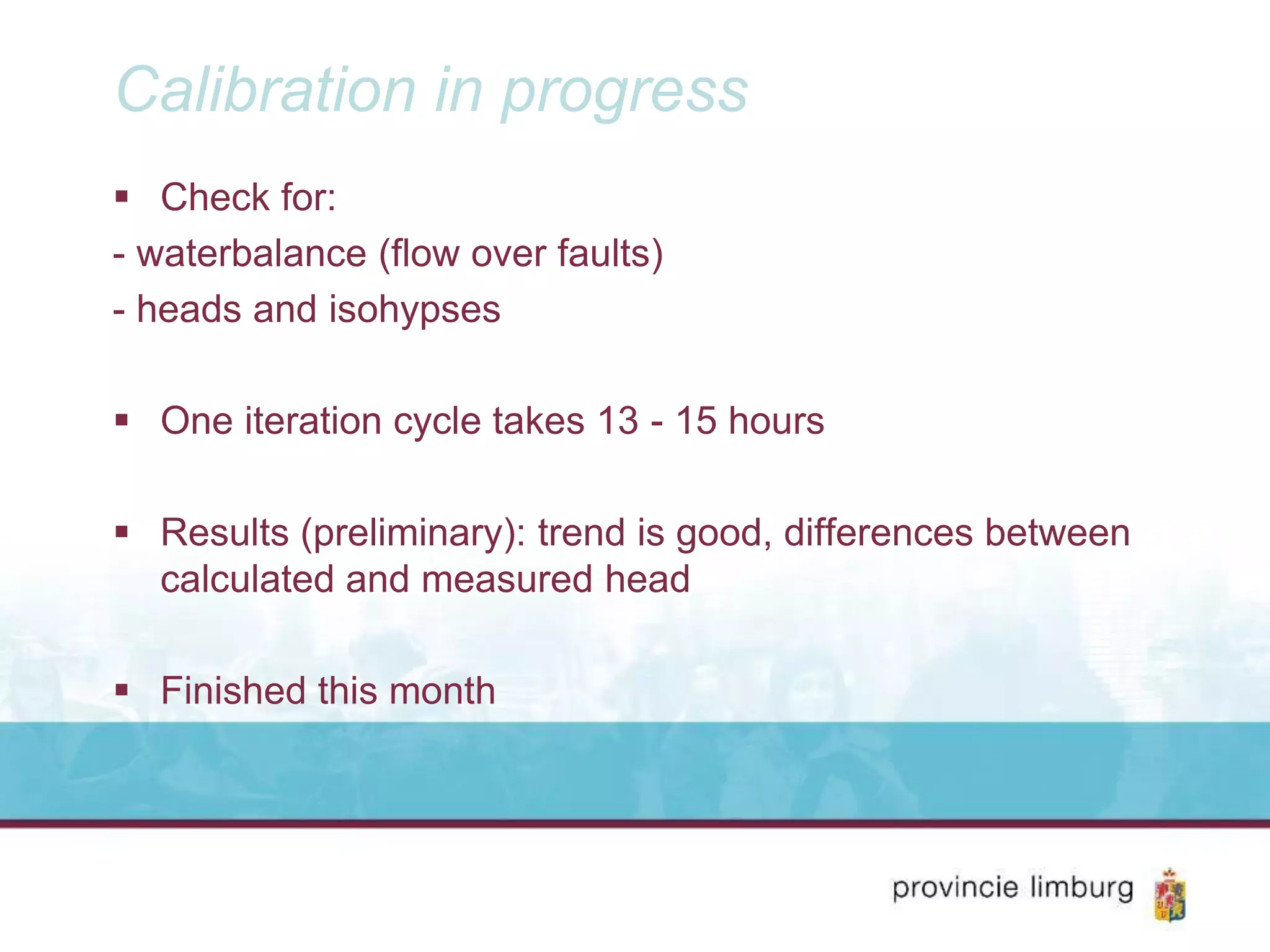Calibration in progress
Check for:
- waterbalance (flow over faults)
- heads and isohypses
One iteration cycle takes 13 - 15 hours
Results (preliminary): trend is good, differences between
calculated and measured head
Finished this month