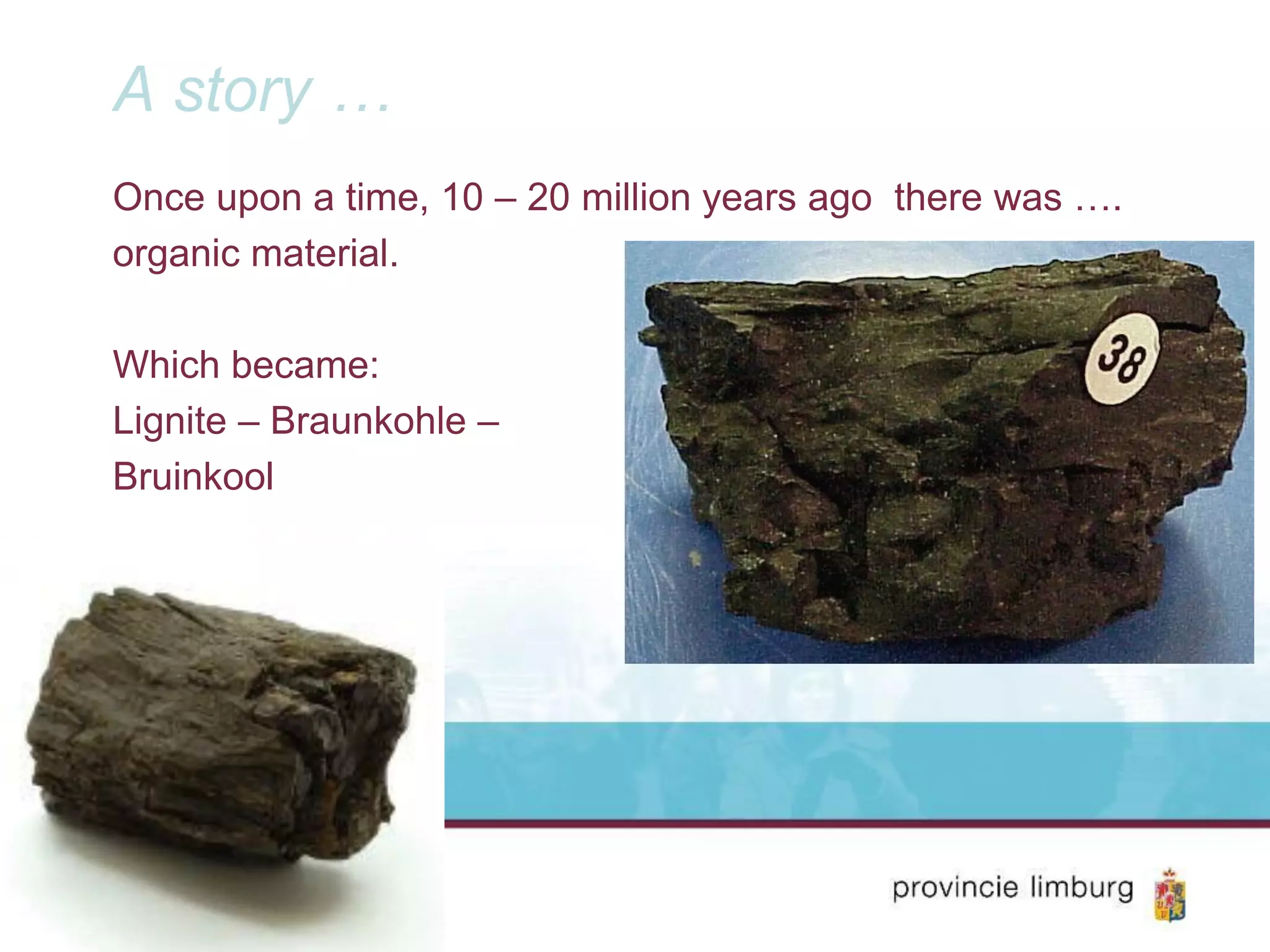 A story …
Once upon a time, 10 – 20 million years ago there was ….
organic material.
Which became:
Lignite – Braunkohle –
Bruinkool