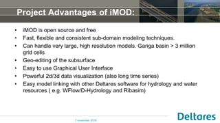 Project Advantages of iMOD:
• iMOD is open source and free
• Fast, flexible and consistent sub-domain modeling techniques.
• Can handle very large, high resolution models. Ganga basin > 3 million
grid cells
• Geo-editing of the subsurface
• Easy to use Graphical User Interface
• Powerful 2d/3d data visualization (also long time series)
• Easy model linking with other Deltares software for hydrology and water
resources ( e.g. WFlow/D-Hydrology and Ribasim)
7 november 2016
 