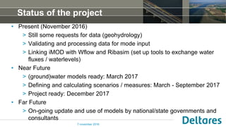 Status of the project
• Present (November 2016)
> Still some requests for data (geohydrology)
> Validating and processing data for mode input
> Linking iMOD with Wflow and Ribasim (set up tools to exchange water
fluxes / waterlevels)
• Near Future
> (ground)water models ready: March 2017
> Defining and calculating scenarios / measures: March - September 2017
> Project ready: December 2017
• Far Future
> On-going update and use of models by national/state governments and
consultants
7 november 2016
 