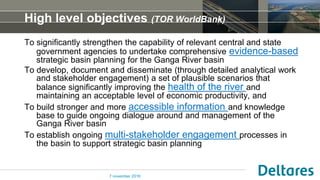 High level objectives (TOR WorldBank)
To significantly strengthen the capability of relevant central and state
government agencies to undertake comprehensive evidence-based
strategic basin planning for the Ganga River basin
To develop, document and disseminate (through detailed analytical work
and stakeholder engagement) a set of plausible scenarios that
balance significantly improving the health of the river and
maintaining an acceptable level of economic productivity, and
To build stronger and more accessible information and knowledge
base to guide ongoing dialogue around and management of the
Ganga River basin
To establish ongoing multi-stakeholder engagement processes in
the basin to support strategic basin planning
7 november 2016
 