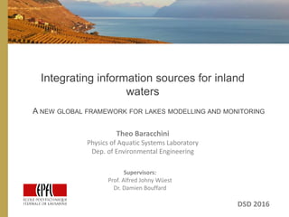 Integrating information sources for inland
waters
A NEW GLOBAL FRAMEWORK FOR LAKES MODELLING AND MONITORING
Theo Baracchini
Physics of Aquatic Systems Laboratory
Dep. of Environmental Engineering
DSD 2016
Supervisors:
Prof. Alfred Johny Wüest
Dr. Damien Bouffard
 