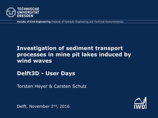 Investigation of sediment transport
processes in mine pit lakes induced by
wind waves
Delft3D - User Days
Torsten Heyer & Carsten Schulz
Faculty of Civil Engineering Institute of Hydraulic Engineering and Technical Hydromechanics
Delft, November 2nd, 2016
 