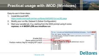 Practical usage with iMOD (Windows)
Easy-to-use in three steps:
1. Install Microsoft MPI:
https://msdn.microsoft.com/en-us/library/bb524831(v=vs.85).aspx
2. Modify your run-file, Dataset 5 (Solver Configuration)
3. Start your parallel job. E.g. starting from the DOS prompt using 4 cores:
mpiexec -n 4 iMODFLOW.exe imodflow.run
1 November, 2016
Enable PKS
Same options as PCG
Partition method, flag for merging IDF output
 