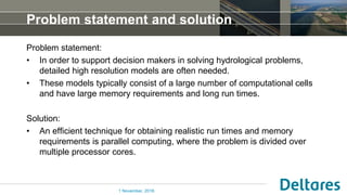Problem statement and solution
Problem statement:
• In order to support decision makers in solving hydrological problems,
detailed high resolution models are often needed.
• These models typically consist of a large number of computational cells
and have large memory requirements and long run times.
Solution:
• An efficient technique for obtaining realistic run times and memory
requirements is parallel computing, where the problem is divided over
multiple processor cores.
1 November, 2016
 