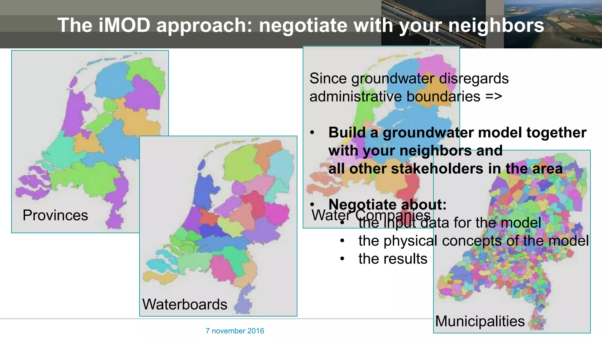The iMOD approach: negotiate with your neighbors
7 november 2016
Provinces
Waterboards
Water Companies
Municipalities
Since groundwater disregards
administrative boundaries =>
• Build a groundwater model together
with your neighbors and
all other stakeholders in the area
• Negotiate about:
• the input data for the model
• the physical concepts of the model
• the results
 