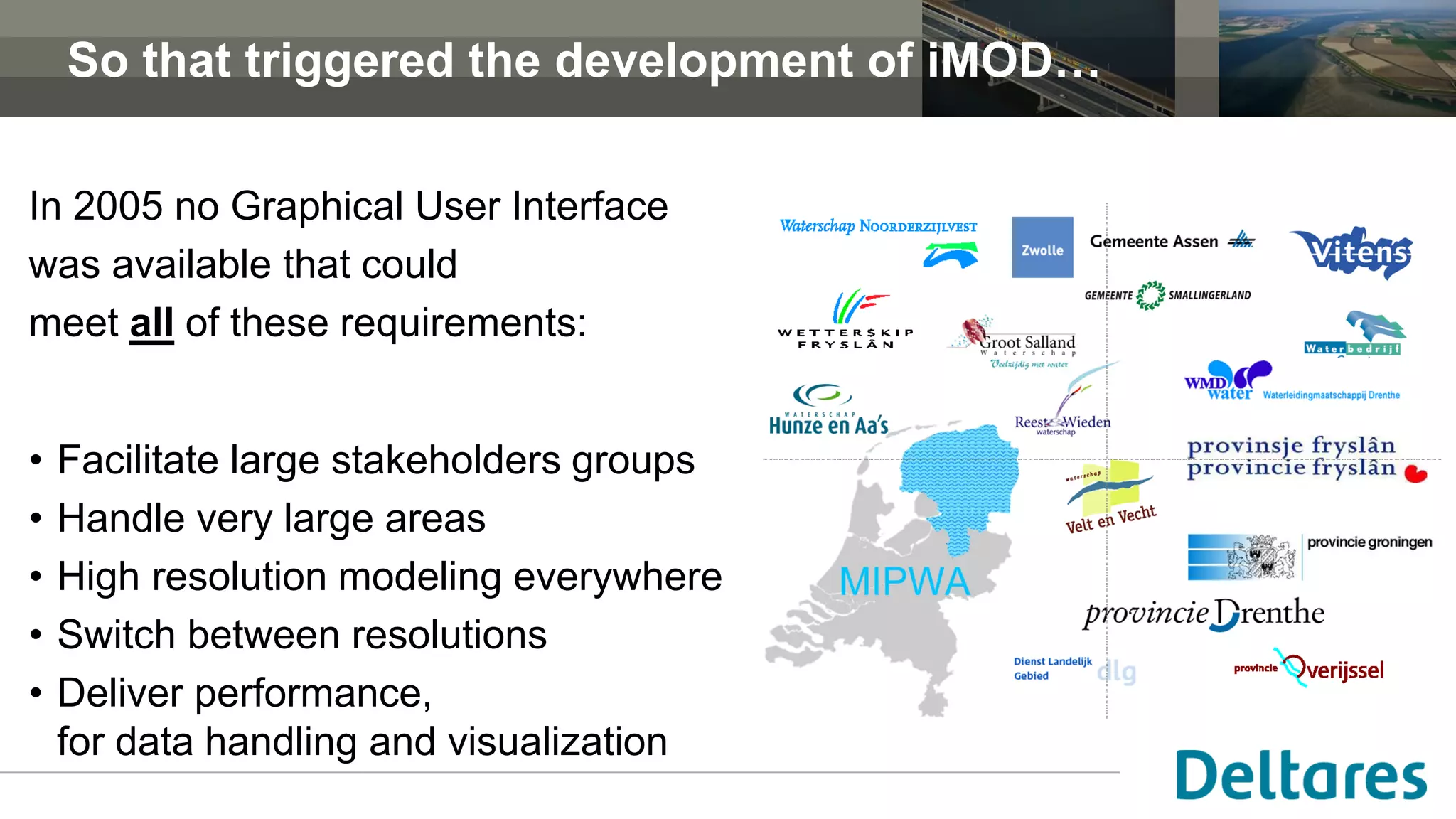 So that triggered the development of iMOD…
In 2005 no Graphical User Interface
was available that could
meet all of these requirements:
• Facilitate large stakeholders groups
• Handle very large areas
• High resolution modeling everywhere
• Switch between resolutions
• Deliver performance,
for data handling and visualization
 