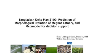 Bangladesh Delta Plan 2100: Prediction of
Morphological Evolution of Meghna Estuary, and
Metamodel for decision support
Zahir-ul Haque Khan, Director,IWM
Willem Van Deursen, Deltares
 
