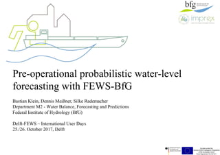 Funded under the
Horizon 2020 Framework Programme
of the European Union
Grant Agreement No 641811
Pre-operational probabilistic water-level
forecasting with FEWS-BfG
Bastian Klein, Dennis Meißner, Silke Rademacher
Department M2 - Water Balance, Forecasting and Predictions
Federal Institute of Hydrology (BfG)
Delft-FEWS – International User Days
25./26. October 2017, Delft
 