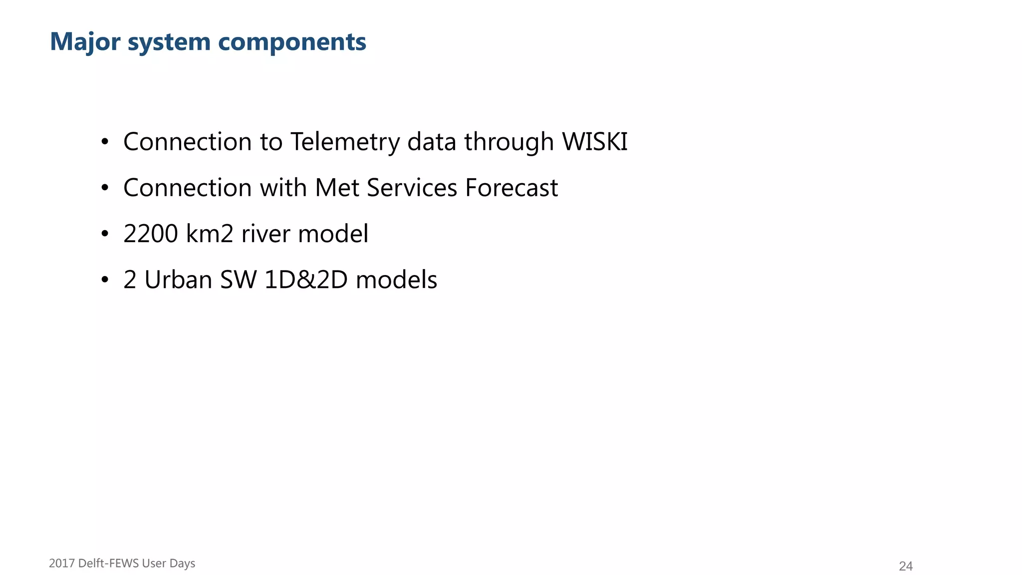 24
Su Major system components
• Connection to Telemetry data through WISKI
• Connection with Met Services Forecast
• 2200 km2 river model
• 2 Urban SW 1D&2D models
2017 Delft-FEWS User Days
 