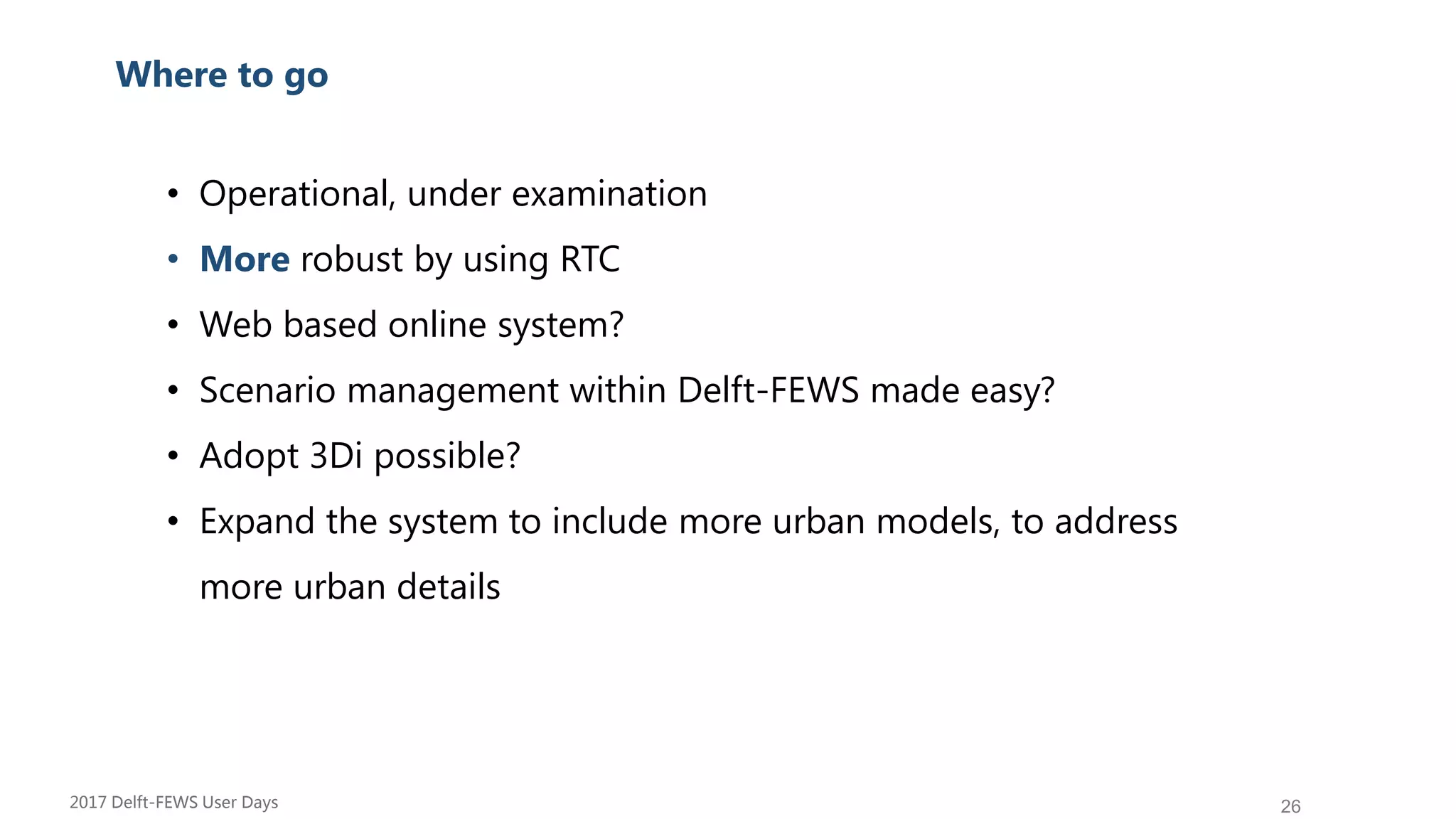 26
Su Where to go
• Operational, under examination
• More robust by using RTC
• Web based online system?
• Scenario management within Delft-FEWS made easy?
• Adopt 3Di possible?
• Expand the system to include more urban models, to address
more urban details
2017 Delft-FEWS User Days
 