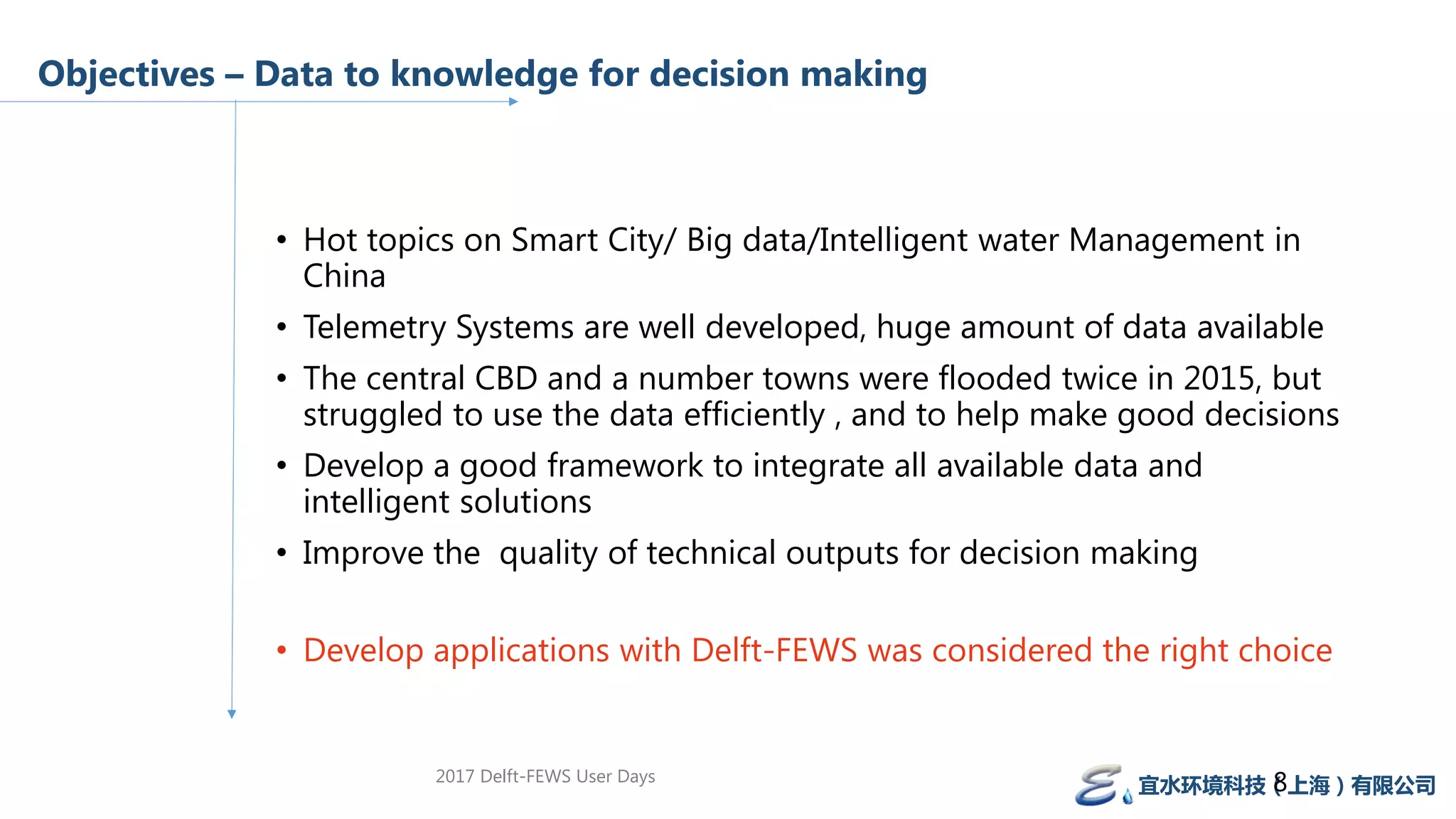 Objectives – Data to knowledge for decision making
• Hot topics on Smart City/ Big data/Intelligent water Management in
China
• Telemetry Systems are well developed, huge amount of data available
• The central CBD and a number towns were flooded twice in 2015, but
struggled to use the data efficiently , and to help make good decisions
• Develop a good framework to integrate all available data and
intelligent solutions
• Improve the quality of technical outputs for decision making
• Develop applications with Delft-FEWS was considered the right choice
宜水环境科技（上海）有限公司82017 Delft-FEWS User Days
 