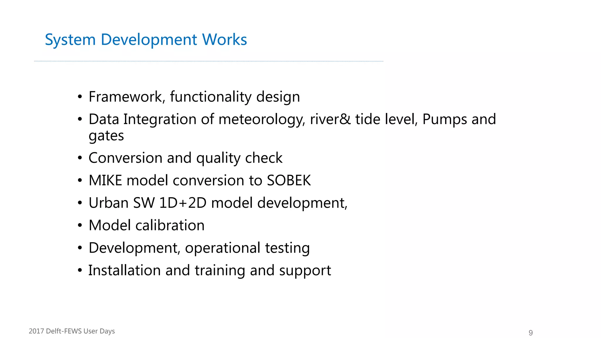 9
System Development Works
• Framework, functionality design
• Data Integration of meteorology, river& tide level, Pumps and
gates
• Conversion and quality check
• MIKE model conversion to SOBEK
• Urban SW 1D+2D model development,
• Model calibration
• Development, operational testing
• Installation and training and support
2017 Delft-FEWS User Days
 