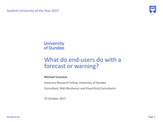Pagedundee.ac.uk
Michael Cranston
Honorary Research Fellow, University of Dundee
Consultant, RAB (Resilience and Flood Risk) Consultants
What do end-users do with a
forecast or warning?
25 October 2017
1
Scottish University of the Year 2017
 
