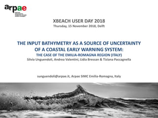 THE INPUT BATHYMETRY AS A SOURCE OF UNCERTAINTY
OF A COASTAL EARLY WARNING SYSTEM:
THE CASE OF THE EMILIA-ROMAGNA REGION (ITALY)
Silvia Unguendoli, Andrea Valentini, Lidia Bressan & Tiziana Paccagnella
sunguendoli@arpae.it, Arpae SIMC Emilia-Romagna, Italy
XBEACH USER DAY 2018
Thursday, 15 November 2018, Delft
 