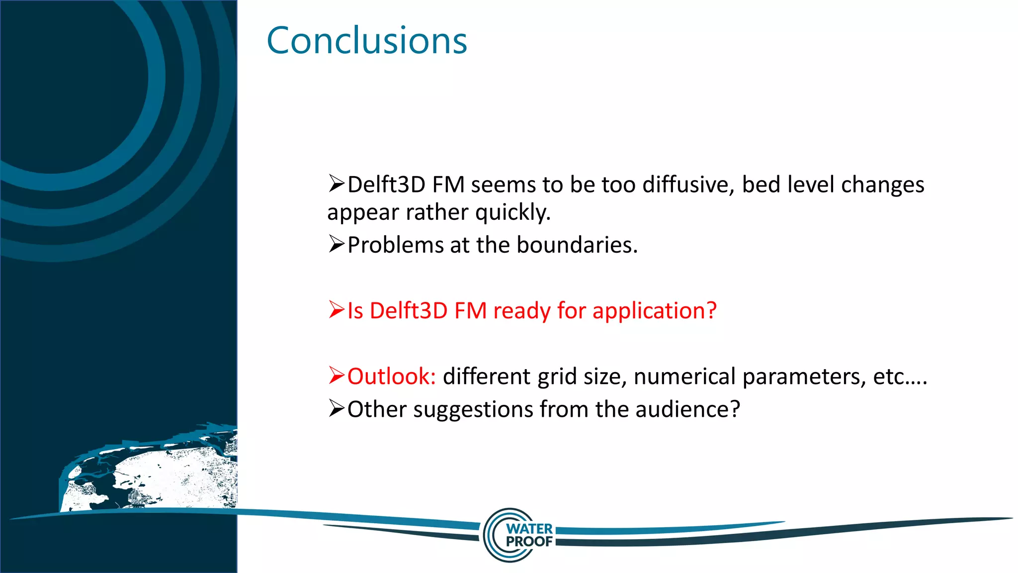 Conclusions
➢Delft3D FM seems to be too diffusive, bed level changes
appear rather quickly.
➢Problems at the boundaries.
➢Is Delft3D FM ready for application?
➢Outlook: different grid size, numerical parameters, etc….
➢Other suggestions from the audience?
 