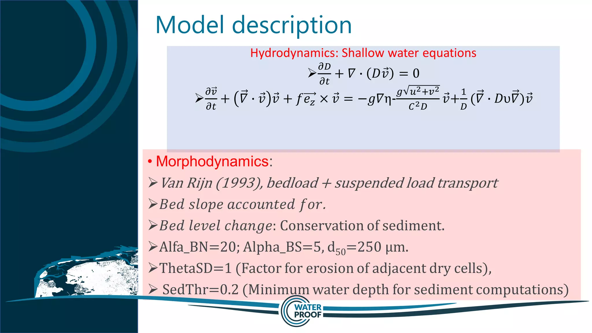 Model description
Hydrodynamics: Shallow water equations
➢
𝜕𝐷
𝜕𝑡
+ 𝛻 ∙ 𝐷 Ԧ𝑣 = 0
➢
𝜕𝑣
𝜕𝑡
+ 𝛻 ∙ Ԧ𝑣 Ԧ𝑣 + 𝑓𝑒 𝑧 × Ԧ𝑣 = −𝑔𝛻η-
𝑔 𝑢2+𝑣2
𝐶2 𝐷
Ԧ𝑣+
1
𝐷
(𝛻 ∙ 𝐷υ𝛻) Ԧ𝑣
• Morphodynamics:
➢Van Rijn (1993), bedload + suspended load transport
➢𝐵𝑒𝑑 𝑠𝑙𝑜𝑝𝑒 𝑎𝑐𝑐𝑜𝑢𝑛𝑡𝑒𝑑 𝑓𝑜𝑟.
➢𝐵𝑒𝑑 𝑙𝑒𝑣𝑒𝑙 𝑐ℎ𝑎𝑛𝑔𝑒: Conservation of sediment.
➢Alfa_BN=20; Alpha_BS=5, d50=250 µm.
➢ThetaSD=1 (Factor for erosion of adjacent dry cells),
➢ SedThr=0.2 (Minimum water depth for sediment computations)
 
