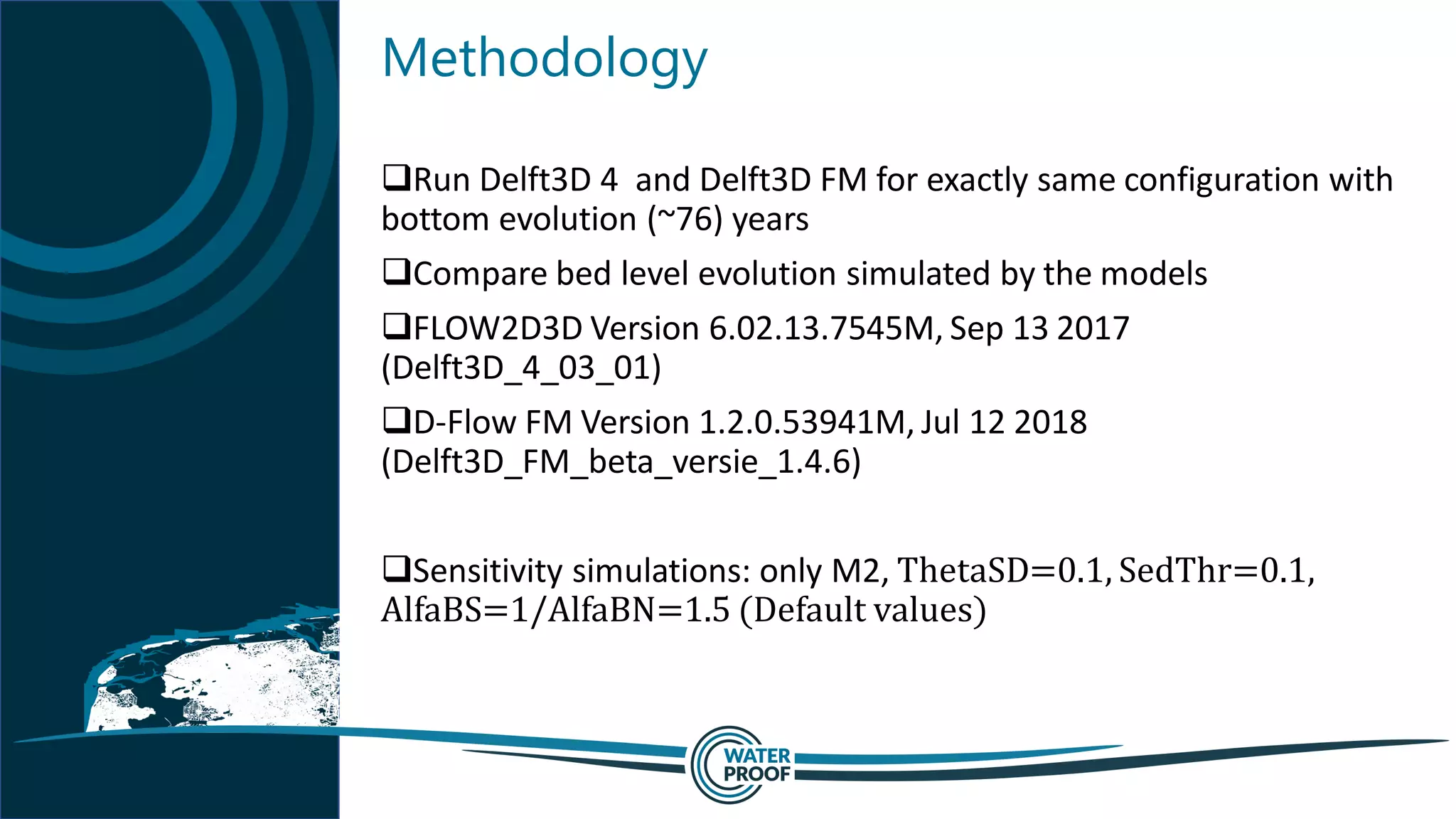 Methodology
Run Delft3D 4 and Delft3D FM for exactly same configuration with
bottom evolution (~76) years
Compare bed level evolution simulated by the models
FLOW2D3D Version 6.02.13.7545M, Sep 13 2017
(Delft3D_4_03_01)
D-Flow FM Version 1.2.0.53941M, Jul 12 2018
(Delft3D_FM_beta_versie_1.4.6)
Sensitivity simulations: only M2, ThetaSD=0.1, SedThr=0.1,
AlfaBS=1/AlfaBN=1.5 (Default values)
 