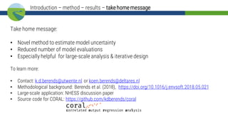 Take home message:
• Novel method to estimate model uncertainty
• Reduced number of model evaluations
• Especially helpful for large-scale analysis & iterative design
To learn more:
• Contact: k.d.berends@utwente.nl or koen.berends@deltares.nl
• Methodological background: Berends et al. (2018), https://doi.org/10.1016/j.envsoft.2018.05.021
• Large-scale application: NHESS discussion paper
• Source code for CORAL: https://github.com/kdberends/coral
Introduction – method – results – take homemessage
 