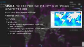 GLOSSIS: real-time water level and storm-surge forecasts
at world-wide scale
• Real-time, medium-term forecasts
• Historical timeseries
• anywhere
• Ingredients:
• Deltares expertise: hydrodynamics, storm surge,
wave, bathemetry
• Computational engine: Delft3D FM based GTSM model
• Forecasting platform: Delft-FEWS
• Storage: Deltares OpenArchive
 