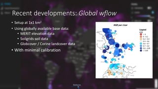 Recent developments: Global wflow
• Setup at 1x1 km2
• Using globally available base data:
• MERIT elevation data
• Soilgrids soil data
• Globcover / Corine landcover data
• With minimal calibration
 