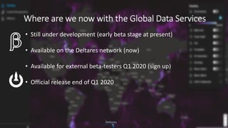 Where are we now with the Global Data Services
• Still under development (early beta stage at present)
• Available on the Deltares network (now)
• Available for external beta-testers Q1 2020 (sign up)
• Official release end of Q1 2020
 