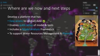 Where are we now and next steps
Develop a platform that has:
• Easy access to (global) data
• Enables quick setup of model & tools
• Includes a Model Analysis Framework
• To support Water Resources Management & Planning
 