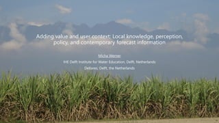 Adding value and user context: Local knowledge, perception,
policy, and contemporary forecast information
Micha Werner
IHE Delft Institute for Water Education, Delft, Netherlands
Deltares, Delft, the Netherlands
 