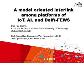 A model oriented interlink
among platforms of
IoT, AI, and Delft-FEWS
HPC
Big Data
Cloud
Network
Che-Hao Chang,
Associate Professor, National Taipei University of Technology
chchang@ntut.edu.tw
Chih-Tsung Hsu, Shiang-Jen Wu, Researcher, NCHC
Jhih-Cyuan Shen, CEO, FondUs Inc.
DSD-INT 2019 in Delft, 2019/11/07
 