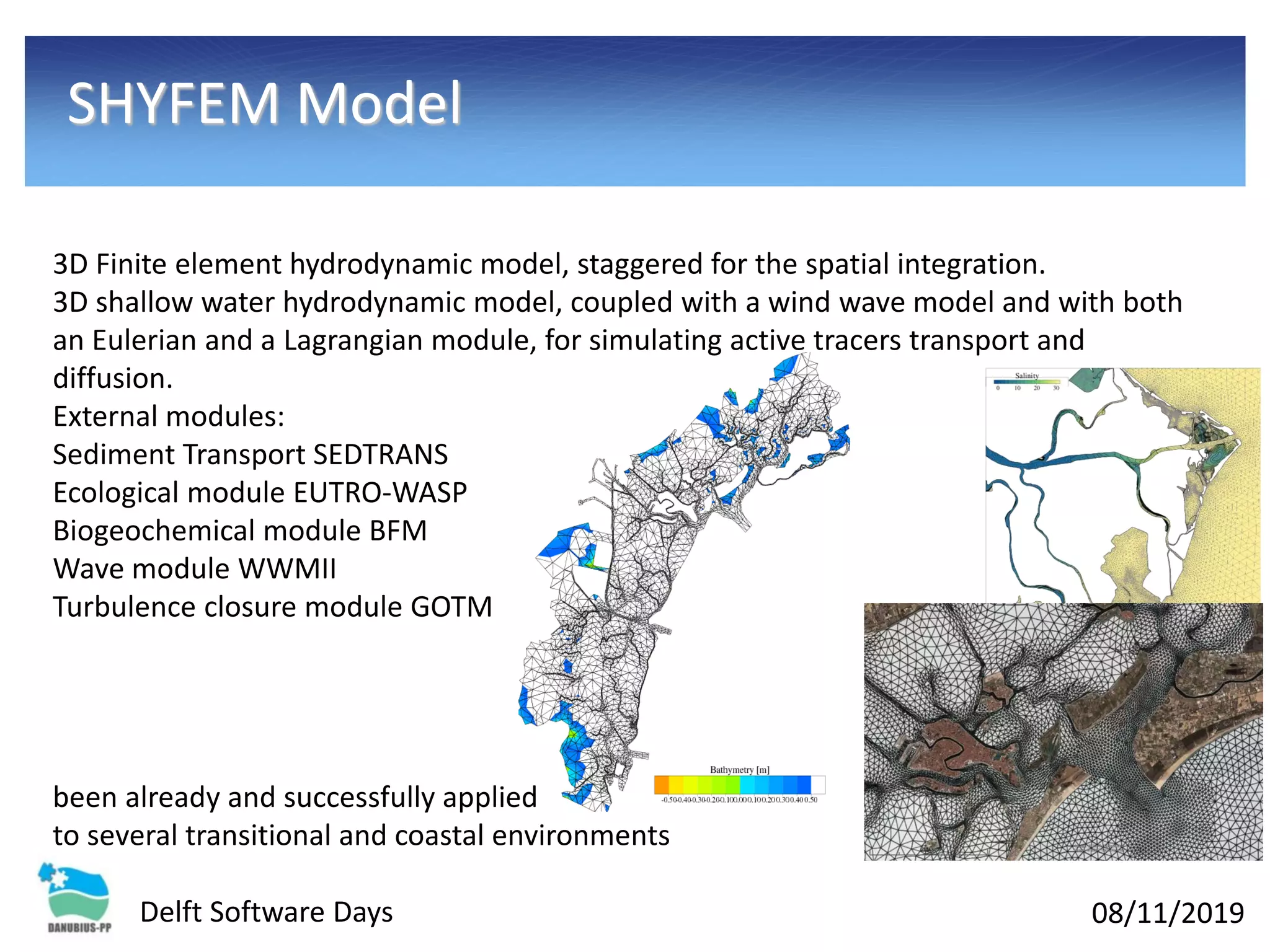 08/11/2019Delft Software Days
SHYFEM Model
3D Finite element hydrodynamic model, staggered for the spatial integration.
3D shallow water hydrodynamic model, coupled with a wind wave model and with both
an Eulerian and a Lagrangian module, for simulating active tracers transport and
diffusion.
External modules:
Sediment Transport SEDTRANS
Ecological module EUTRO-WASP
Biogeochemical module BFM
Wave module WWMII
Turbulence closure module GOTM
been already and successfully applied
to several transitional and coastal environments
 