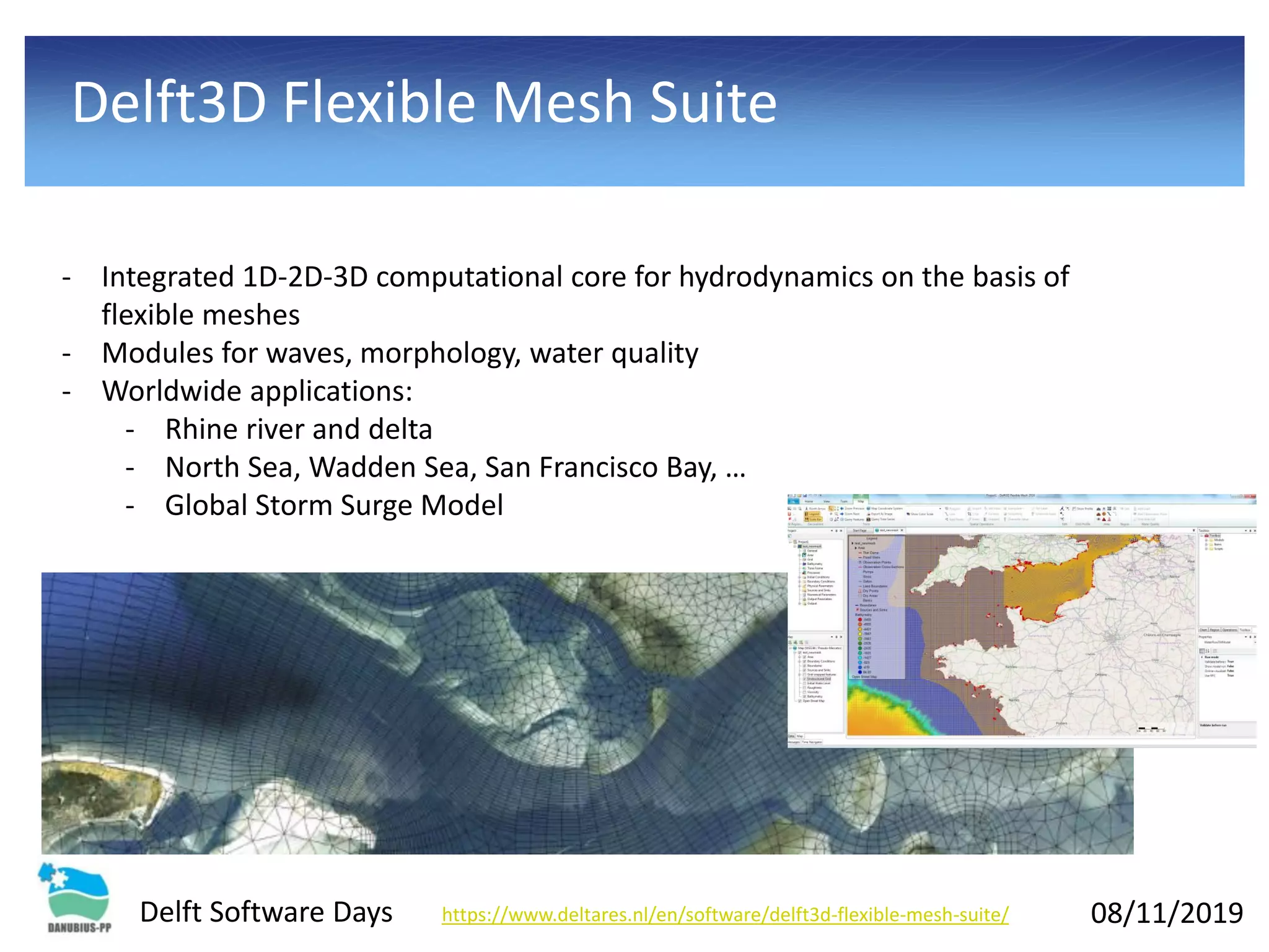 08/11/2019Delft Software Days
Delft3D Flexible Mesh Suite
- Integrated 1D-2D-3D computational core for hydrodynamics on the basis of
flexible meshes
- Modules for waves, morphology, water quality
- Worldwide applications:
- Rhine river and delta
- North Sea, Wadden Sea, San Francisco Bay, …
- Global Storm Surge Model
https://www.deltares.nl/en/software/delft3d-flexible-mesh-suite/
 
