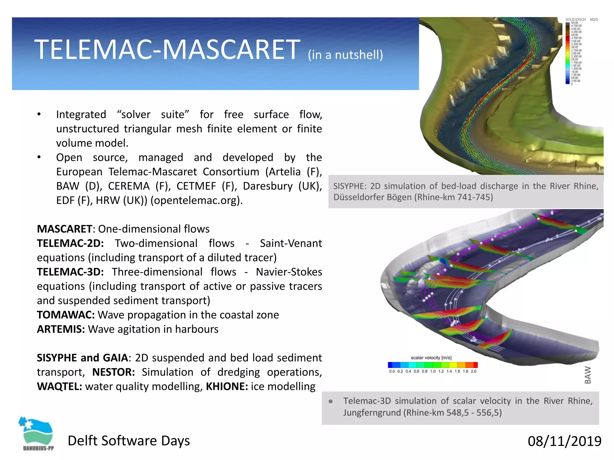 08/11/2019Delft Software Days
TELEMAC-MASCARET (in a nutshell)
• Integrated “solver suite” for free surface flow,
unstructured triangular mesh finite element or finite
volume model.
• Open source, managed and developed by the
European Telemac-Mascaret Consortium (Artelia (F),
BAW (D), CEREMA (F), CETMEF (F), Daresbury (UK),
EDF (F), HRW (UK)) (opentelemac.org).
MASCARET: One-dimensional flows
TELEMAC-2D: Two-dimensional flows - Saint-Venant
equations (including transport of a diluted tracer)
TELEMAC-3D: Three-dimensional flows - Navier-Stokes
equations (including transport of active or passive tracers
and suspended sediment transport)
TOMAWAC: Wave propagation in the coastal zone
ARTEMIS: Wave agitation in harbours
SISYPHE and GAIA: 2D suspended and bed load sediment
transport, NESTOR: Simulation of dredging operations,
WAQTEL: water quality modelling, KHIONE: ice modelling
⚫ Telemac-3D simulation of scalar velocity in the River Rhine,
Jungferngrund (Rhine-km 548,5 - 556,5)
BAW
SISYPHE: 2D simulation of bed-load discharge in the River Rhine,
Düsseldorfer Bögen (Rhine-km 741-745)
 