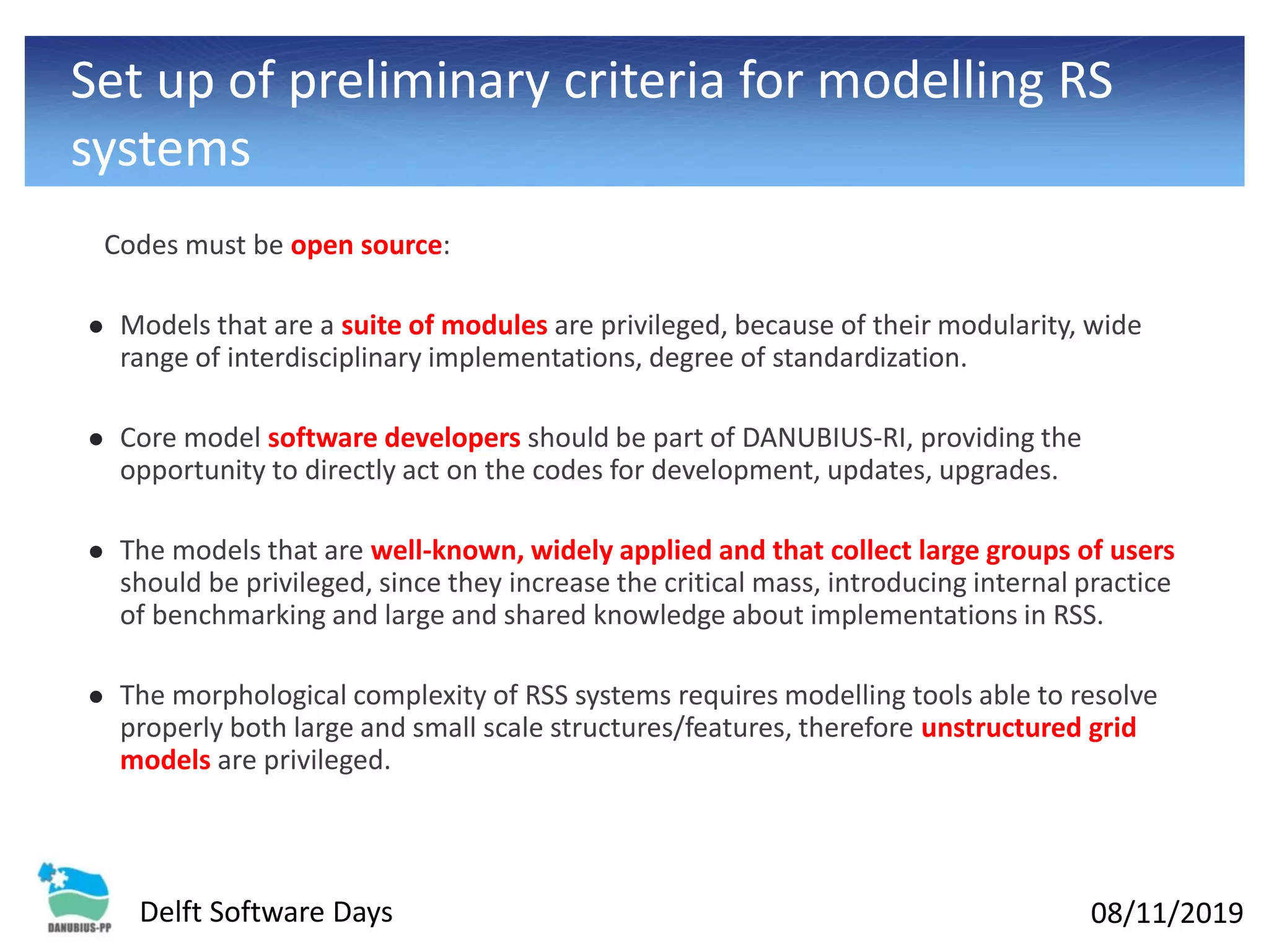 08/11/2019Delft Software Days
Set up of preliminary criteria for modelling RS
systems
Codes must be open source:
⚫ Models that are a suite of modules are privileged, because of their modularity, wide
range of interdisciplinary implementations, degree of standardization.
⚫ Core model software developers should be part of DANUBIUS-RI, providing the
opportunity to directly act on the codes for development, updates, upgrades.
⚫ The models that are well-known, widely applied and that collect large groups of users
should be privileged, since they increase the critical mass, introducing internal practice
of benchmarking and large and shared knowledge about implementations in RSS.
⚫ The morphological complexity of RSS systems requires modelling tools able to resolve
properly both large and small scale structures/features, therefore unstructured grid
models are privileged.
 
