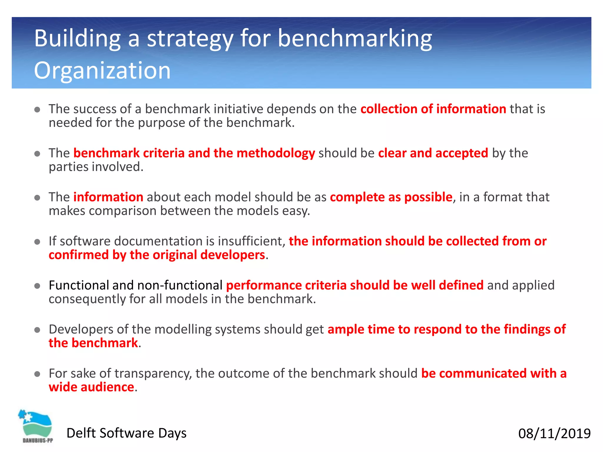 08/11/2019Delft Software Days
Building a strategy for benchmarking
Organization
⚫ The success of a benchmark initiative depends on the collection of information that is
needed for the purpose of the benchmark.
⚫ The benchmark criteria and the methodology should be clear and accepted by the
parties involved.
⚫ The information about each model should be as complete as possible, in a format that
makes comparison between the models easy.
⚫ If software documentation is insufficient, the information should be collected from or
confirmed by the original developers.
⚫ Functional and non-functional performance criteria should be well defined and applied
consequently for all models in the benchmark.
⚫ Developers of the modelling systems should get ample time to respond to the findings of
the benchmark.
⚫ For sake of transparency, the outcome of the benchmark should be communicated with a
wide audience.
 
