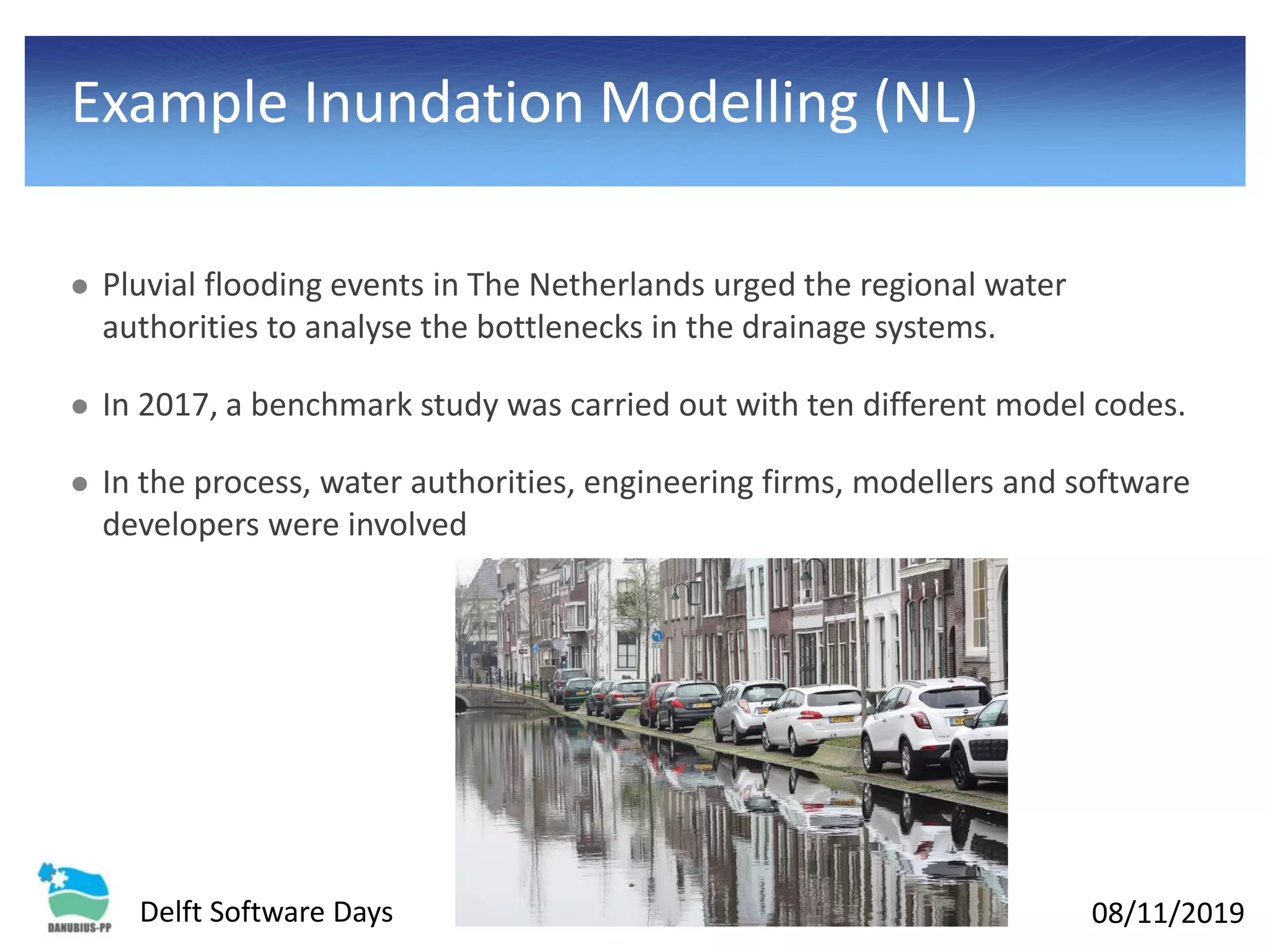 08/11/2019Delft Software Days
Example Inundation Modelling (NL)
⚫ Pluvial flooding events in The Netherlands urged the regional water
authorities to analyse the bottlenecks in the drainage systems.
⚫ In 2017, a benchmark study was carried out with ten different model codes.
⚫ In the process, water authorities, engineering firms, modellers and software
developers were involved
 