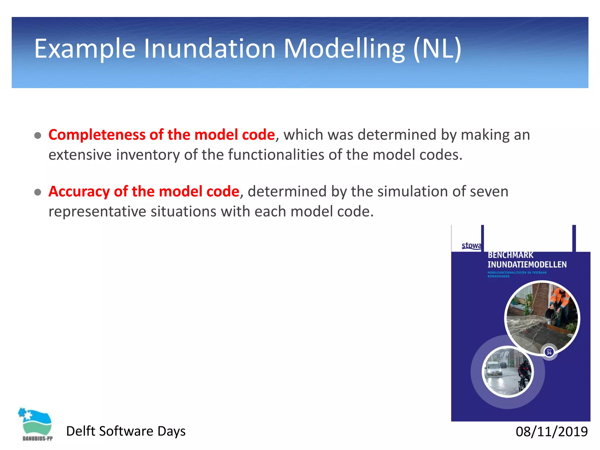 08/11/2019Delft Software Days
Example Inundation Modelling (NL)
⚫ Completeness of the model code, which was determined by making an
extensive inventory of the functionalities of the model codes.
⚫ Accuracy of the model code, determined by the simulation of seven
representative situations with each model code.
 