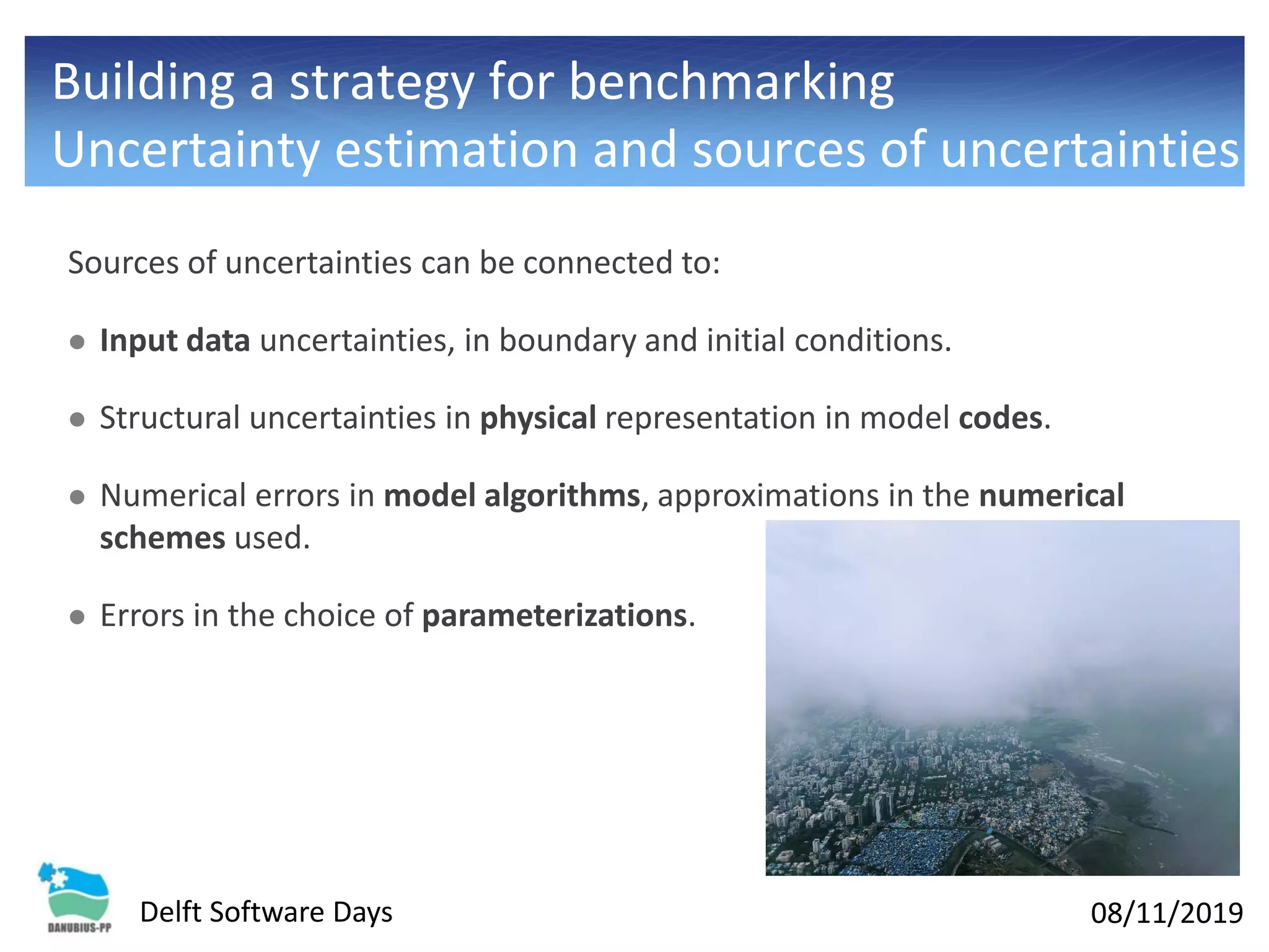 08/11/2019Delft Software Days
Sources of uncertainties can be connected to:
⚫ Input data uncertainties, in boundary and initial conditions.
⚫ Structural uncertainties in physical representation in model codes.
⚫ Numerical errors in model algorithms, approximations in the numerical
schemes used.
⚫ Errors in the choice of parameterizations.
Building a strategy for benchmarking
Uncertainty estimation and sources of uncertainties
 