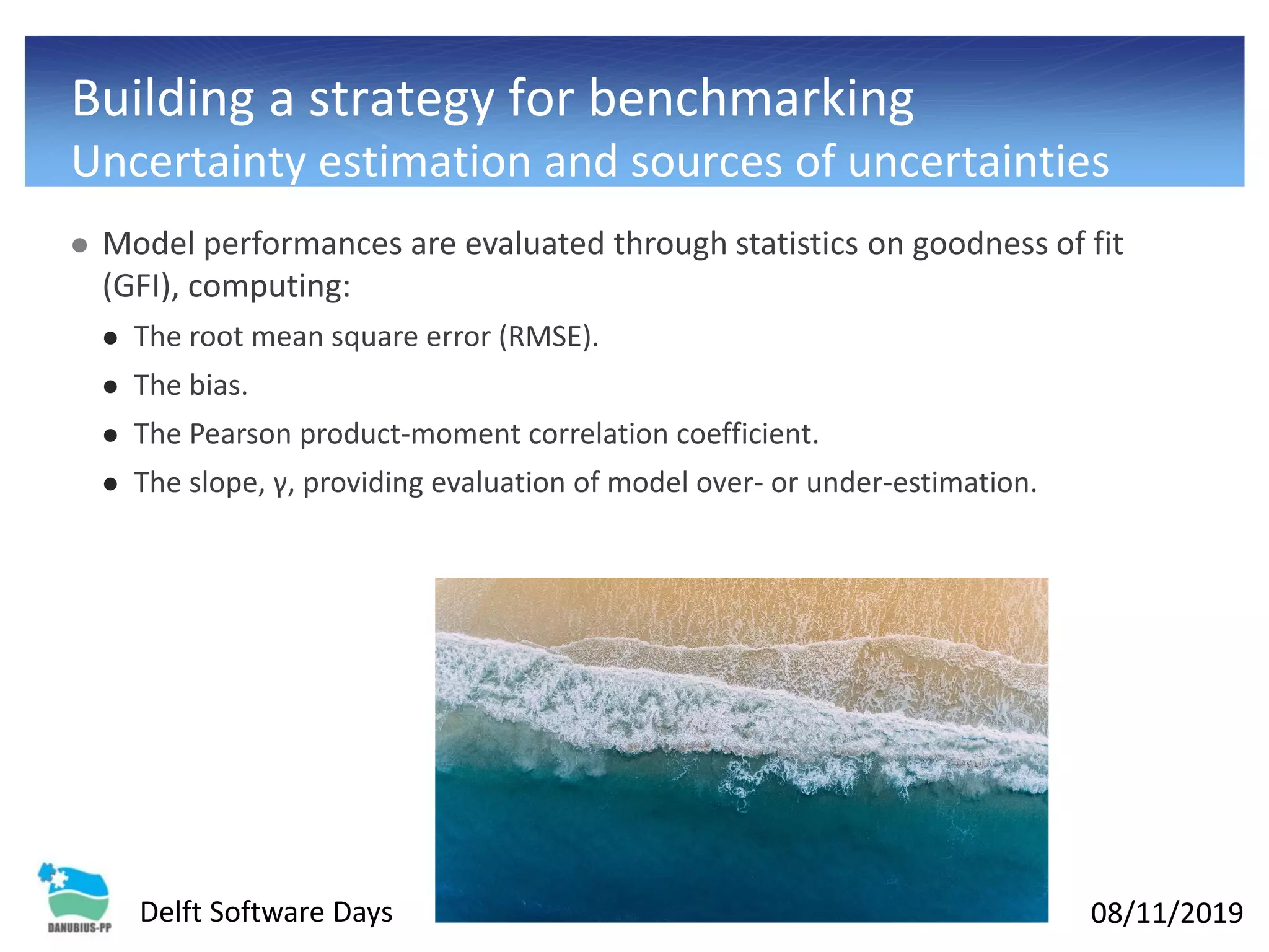 08/11/2019Delft Software Days
Building a strategy for benchmarking
Uncertainty estimation and sources of uncertainties
⚫ Model performances are evaluated through statistics on goodness of fit
(GFI), computing:
⚫ The root mean square error (RMSE).
⚫ The bias.
⚫ The Pearson product-moment correlation coefficient.
⚫ The slope, γ, providing evaluation of model over- or under-estimation.
 