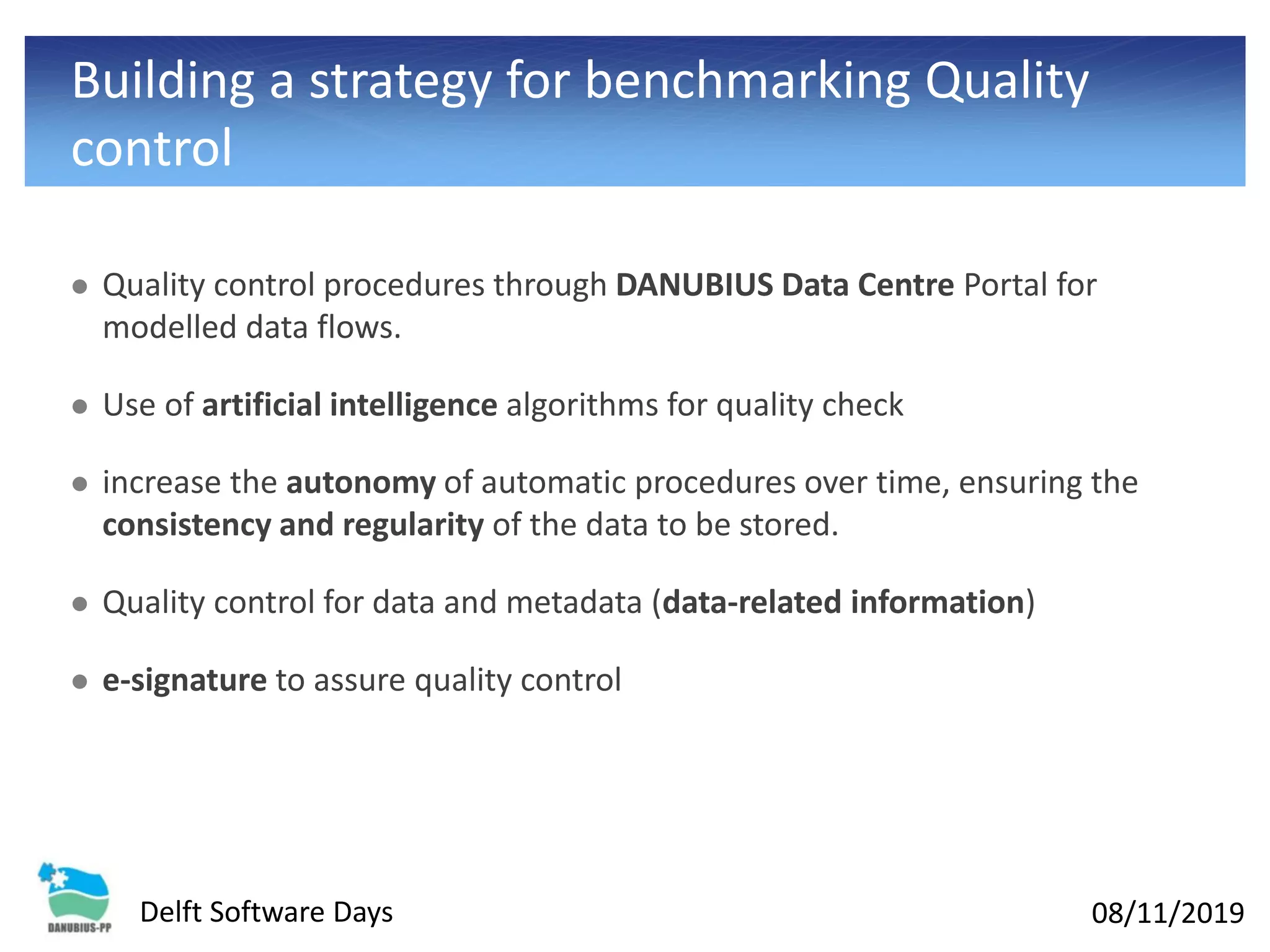 08/11/2019Delft Software Days
Building a strategy for benchmarking Quality
control
⚫ Quality control procedures through DANUBIUS Data Centre Portal for
modelled data flows.
⚫ Use of artificial intelligence algorithms for quality check
⚫ increase the autonomy of automatic procedures over time, ensuring the
consistency and regularity of the data to be stored.
⚫ Quality control for data and metadata (data-related information)
⚫ e-signature to assure quality control
 