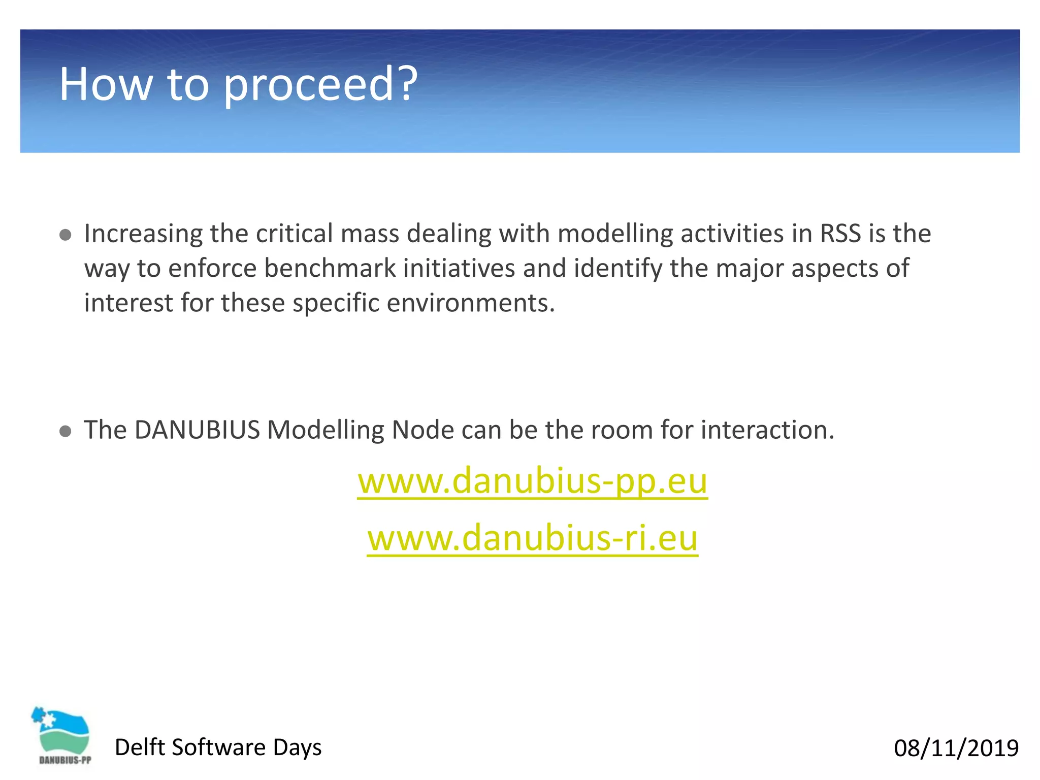 08/11/2019Delft Software Days
How to proceed?
⚫ Increasing the critical mass dealing with modelling activities in RSS is the
way to enforce benchmark initiatives and identify the major aspects of
interest for these specific environments.
⚫ The DANUBIUS Modelling Node can be the room for interaction.
www.danubius-pp.eu
www.danubius-ri.eu
 