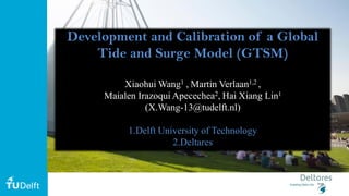 11
Development and Calibration of a Global
Tide and Surge Model (GTSM)
Xiaohui Wang1 , Martin Verlaan1,2 ,
Maialen Irazoqui Apecechea2,,Hai Xiang Lin1
(X.Wang-13@tudelft.nl)
1.Delft University of Technology
2.Deltares
 