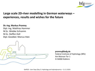 Large scale 2D-river modelling in German waterways –
experiences, results and wishes for the future
Delft3D - User Days (Day 1): Hydrology and hydrodynamics – 11.11.2019
Dr.-Ing. Markus Promny
Dipl.-Ing. Matthias Hammer
M.Sc. Wiebke Schramm
M.Sc. Steffen Holl
Dipl.-Geoökol. Marcus Hatz
promny@bafg.de
Federal Institute of Hydrology (BfG)
Am Mainzer Tor 1
D-56068 Koblenz
 