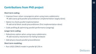 Contributions from PhD project
iMODUserDay2019–DSD-INT2019
Short term coding:
• Improve linear solver convergence when using many subdomains:
→ add coarse grid parallel preconditioner (implementation largely done)
• Option to check parallel implementation
→ add serial block Jacobi preconditioner (first implementation done)
• Code profiling & optimizing parallel performance (ongoing)
Longer term coding:
• Robustness option when using many subdomains:
→ add recovery mechanism for failing hardware
• Add physics-based parallel preconditioner
Short term modeling:
• Run USGS CONUS model in parallel @ 250 m 12
 