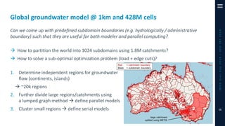 Global groundwater model @ 1km and 428M cells
Can we come up with predefined subdomain boundaries (e.g. hydrologically / administrative
boundary) such that they are useful for both modeler and parallel computing?
→ How to partition the world into 1024 subdomains using 1.8M catchments?
→ How to solve a sub-optimal optimization problem (load + edge cuts)?
1. Determine independent regions for groundwater
flow (continents, islands)
→ ~20k regions
2. Further divide large regions/catchments using
a lumped graph method → define parallel models
3. Cluster small regions → define serial models
iMODUserDay2019–DSD-INT2019
15
 