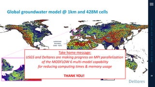 Global groundwater model @ 1km and 428M cells
iMODUserDay2019–DSD-INT2019
Simulated
Groundwater Table
subdomain
boundary
(total: 1024)
Take home message:
USGS and Deltares are making progress on MPI parallelization
of the MODFLOW 6 multi-model capability
for reducing computing times & memory usage
THANK YOU! 18
 