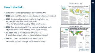 How it started…
• 2010: Email correspondence on parallel MT3DMS
• 2013: Visit to USGS, start of joined code development (in kind)
• 2015: Start development of Parallel Krylov Solver for
MODFLOW-2005 and MODFLOW-USG
→ poster @ AGU Fall Meeting 2015, San Francisco
• 2016: First application of PKS at national and global scale
→ poster @ AGU Fall Meeting 2016, San Francisco
• Jul.2017: PKS as main feature for iMOD 4.0
& applied as default solver in National Water Model
• Oct.2017: Start parallelization of MODFLOW 6
→ funded by USGS through USGS-Deltares co-op
iMODUserDay2019–DSD-INT2019
4
AGU Fall Meeting 2015
AGU Fall Meeting 2016
 