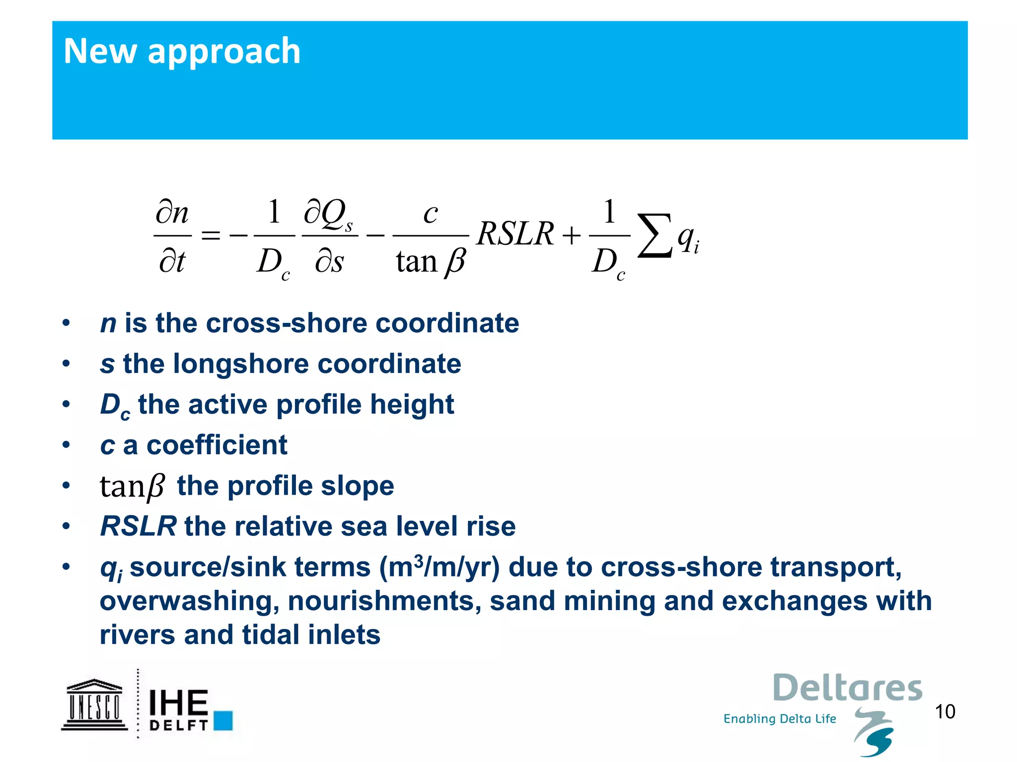 10
• n is the cross-shore coordinate
• s the longshore coordinate
• Dc the active profile height
• c a coefficient
• the profile slope
• RSLR the relative sea level rise
• qi source/sink terms (m3/m/yr) due to cross-shore transport,
overwashing, nourishments, sand mining and exchanges with
rivers and tidal inlets
New approach
1 1
tan
s
i
c c
n Q c
RSLR q
t D s D
 
= − − +
 

tan𝛽
 